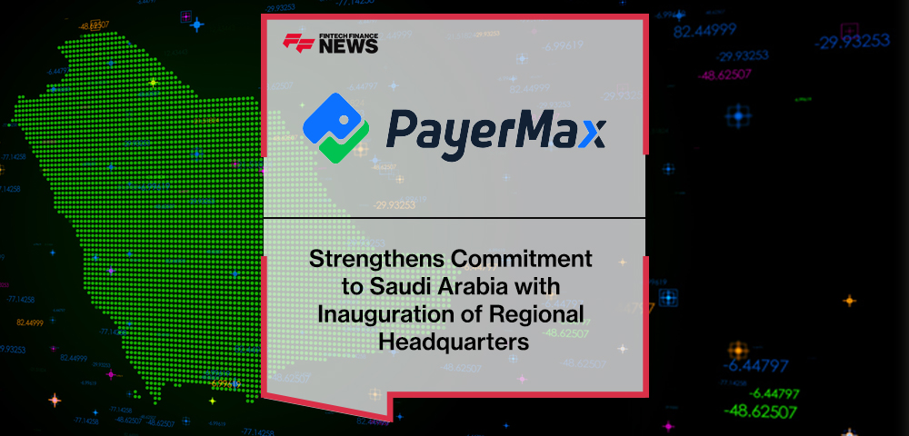 PayerMax Strengthens Commitment to Saudi Arabia with Inauguration of Regional Headquarters