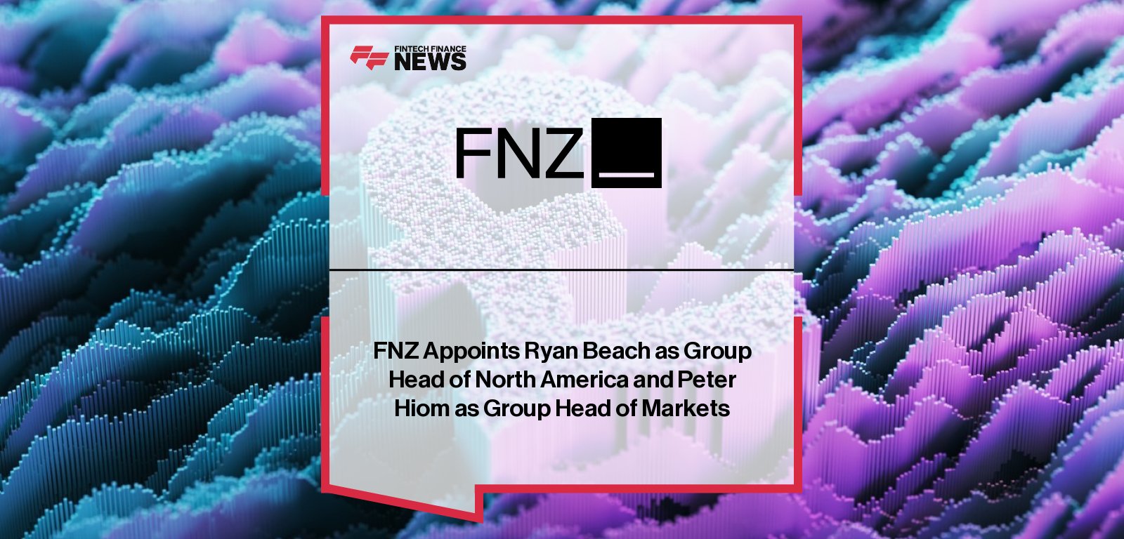 FNZ appoints Ryan Beach as Group Head of North America and Peter Hiom as Group Head of Markets to drive global wealth management growth.